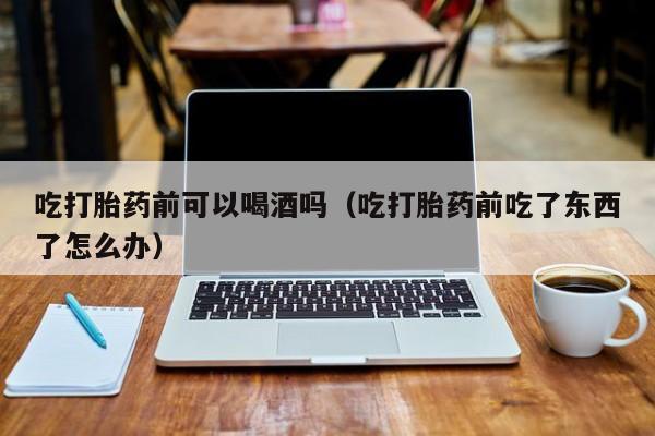 怎么在医院购买打胎药吃打胎药前可以喝酒吗（吃打胎药前吃了东西了怎么办）